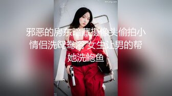 邪恶的房东暗藏摄像头偷拍小情侣洗鸳鸯浴 女生让男的帮她洗鲍鱼