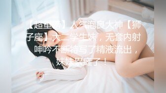 【超重磅】人气泡良大神【狮子座】大二学生妹，无套内射，呻吟不断特写了精液流出，妹妹累瘫了！