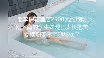 老李探花酒店2500元约炮刚刚下海的学生妹鸡巴太长把美女操到受不了腿都软了