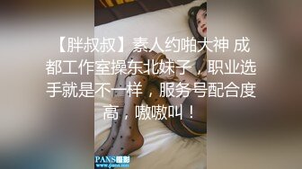 【胖叔叔】素人约啪大神 成都工作室操东北妹子，职业选手就是不一样，服务号配合度高，嗷嗷叫！