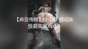 【麻豆传媒】tz-167 樱花妹性爱实录 ep12