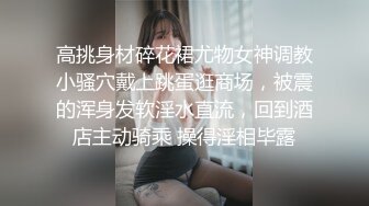 高挑身材碎花裙尤物女神调教小骚穴戴上跳蛋逛商场，被震的浑身发软淫水直流，回到酒店主动骑乘 操得淫相毕露