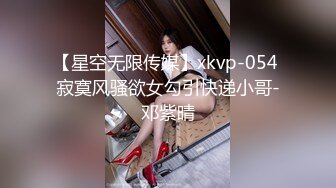 【星空无限传媒】xkvp-054 寂寞风骚欲女勾引快递小哥-邓紫晴