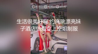 生活很美好啊 约高挑漂亮妹子酒店做爱穿上空姐制服