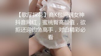 【歌厅探花】商K包间遇女神抖音网红，蜜桃臀高颜值，欲拒还迎钓鱼高手，对白精彩必看