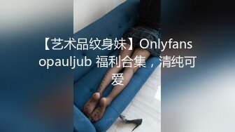 【艺术品纹身妹】Onlyfans opauljub 福利合集，清纯可爱