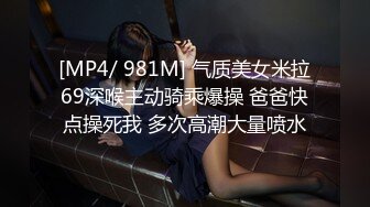 [MP4/ 981M] 气质美女米拉69深喉主动骑乘爆操 爸爸快点操死我 多次高潮大量喷水