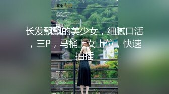 长发飘飘的美少女，细腻口活，三P，马桶上女上位，快速抽插