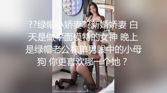 ??绿帽小娇妻??新婚娇妻 白天是做平面模特的女神 晚上是绿帽老公和单男眼中的小母狗 你更喜欢哪一个她？