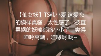 【仙女妖】TS韩小爱 这爱恋的模样真骚，太性感了，被直男操的妖棒都缩小小了，爽得呻吟高潮，哇嗯啊 啊~