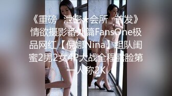 《重磅✅泄密★会所✅首发》情欲摄影番外篇FansOne极品网红【倪娜Nina】组队闺蜜2男2女4P大战全程露脸第一人称2K