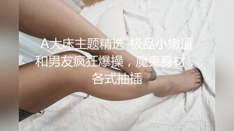 A大床主题精选-极品小嫩逼和男友疯狂爆操，魔鬼身材，各式抽插