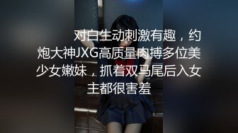 ⚫️⚫️对白生动刺激有趣，约炮大神JXG高质量肉搏多位美少女嫩妹，抓着双马尾后入女主都很害羞