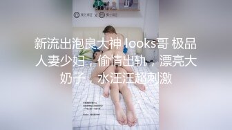 新流出泡良大神 looks哥 极品人妻少妇，偷情出轨，漂亮大奶子，水汪汪超刺激