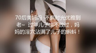 70后美妈妈 ·不惧时光优雅到老~  过年儿子也不放过，妈妈的淫穴沾满了儿子的蝌蚪！