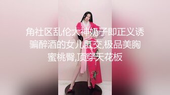 角社区乱伦大神奶子即正义诱骗醉酒的女儿肛交,极品美胸蜜桃臀,顶穿天花板