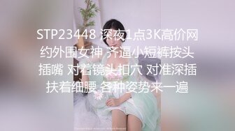 STP23448 深夜1点3K高价网约外围女神 齐逼小短裤按头插嘴 对着镜头扣穴 对准深插扶着细腰 各种姿势来一遍