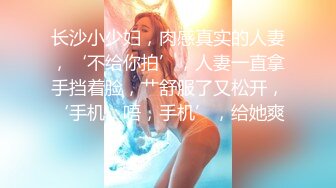 长沙小少妇，肉感真实的人妻，‘不给你拍’，人妻一直拿手挡着脸，艹舒服了又松开，‘手机，唔，手机’，给她爽！