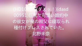 (HD1080P)(ダスッ！)(dasd00951)巨乳で可愛い婚約中の彼女が俺の親父に寝取られ種付けプレスされていた。 北野未奈