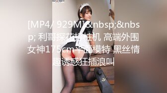 [MP4/ 929M]&nbsp;&nbsp; 利哥探花打桩机 高端外围女神175cm平面模特 黑丝情趣诱惑狂插浪叫