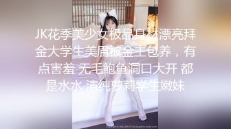 JK花季美少女极品身材漂亮拜金大学生美眉被金主包养，有点害羞 无毛鲍鱼洞口大开 都是水水 清纯萝莉学生嫩妹