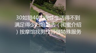 30如狼40如虎性生活得不到满足得少妇姐姐去（闺蜜介绍）按摩馆找男技师做特殊服务