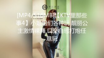 [MP4/516MB]【KTV里那些事4】小姐姐们各种玩 靓丽公主激情裸舞 口交自慰打炮任意玩