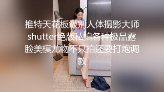 推特天花板级别人体摄影大师shutter绝版私拍各种极品露脸美模尤物不只拍还要打炮调教