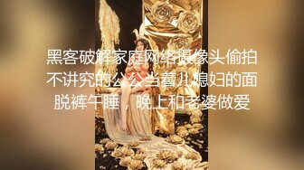 黑客破解家庭网络摄像头偷拍不讲究的公公当着儿媳妇的面脱裤午睡，晚上和老婆做爱