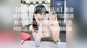 【极品稀缺??高级玩法】重金砸各种求包养女系列??指挥调教古城00后小嫩模各种骚 各种挑逗 展示技能 故事感极强 超精彩