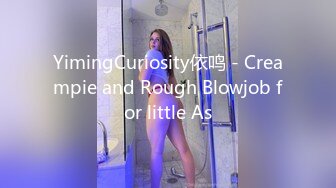 YimingCuriosity依鸣 - Creampie and Rough Blowjob for little As