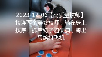 2023-12-06【高质量技师】接连两个美女技师，骑在身上按摩，抓着奶子随便摸，掏出吊给打飞机