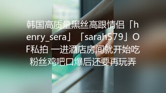 韩国高质量黑丝高跟情侣「henry_sera」「sarah579」OF私拍 一进酒店房间就开始吃粉丝鸡吧口爆后还要再玩弄