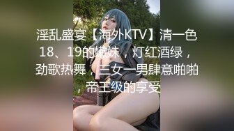 淫乱盛宴【海外KTV】清一色18、19的嫩妹，灯红酒绿，劲歌热舞，三女一男肆意啪啪，帝王级的享受