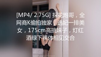 [MP4/ 2.75G] 探花炮哥，全网商K偷拍独家，选妃一排美女，175cm高挑妹子，灯红酒绿下裸体相见交合