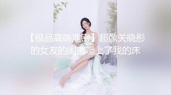 【极品高端泄密】超像关晓彤的女友的闺蜜爬上了我的床