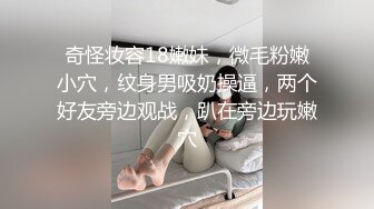 奇怪妆容18嫩妹，微毛粉嫩小穴，纹身男吸奶操逼，两个好友旁边观战，趴在旁边玩嫩穴