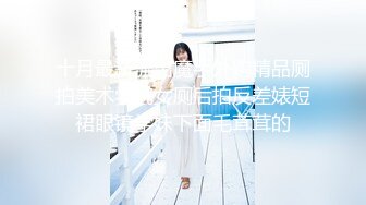 十月最新流出魔手外购精品厕拍美术学院女厕后拍反差婊短裙眼镜学妹下面毛茸茸的