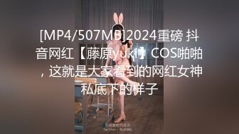 [MP4/507MB]2024重磅 抖音网红【藤原yuki】COS啪啪，这就是大家看到的网红女神私底下的样子