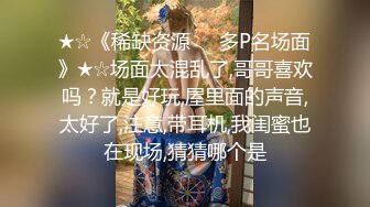 ★☆《稀缺资源☀️多P名场面》★☆场面太混乱了,哥哥喜欢吗？就是好玩,屋里面的声音,太好了,注意,带耳机,我闺蜜也在现场,猜猜哪个是