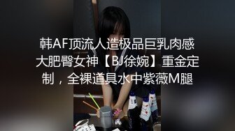 韩AF顶流人造极品巨乳肉感大肥臀女神【BJ徐婉】重金定制，全裸道具水中紫薇M腿