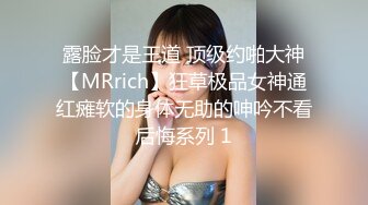 露脸才是王道 顶级约啪大神【MRrich】狂草极品女神通红瘫软的身体无助的呻吟不看后悔系列 1