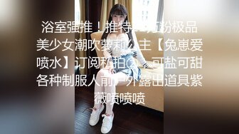 浴室强推！推特21万粉极品美少女潮吹萝莉公主【兔崽爱喷水】订阅私拍②，可盐可甜各种制服人前户外露出道具紫薇喷喷喷