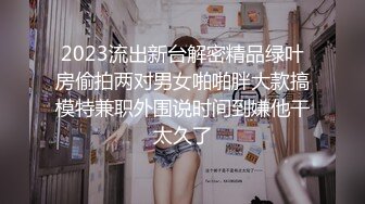 2023流出新台解密精品绿叶房偷拍两对男女啪啪胖大款搞模特兼职外围说时间到嫌他干太久了