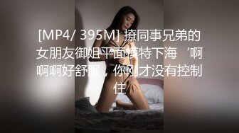 [MP4/ 395M] 撩同事兄弟的女朋友御姐平面模特下海‘啊啊啊好舒服，你刚才没有控制住