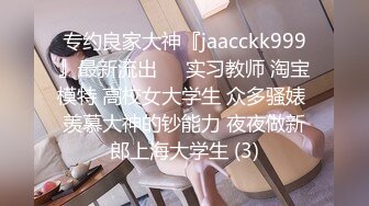 专约良家大神『jaacckk999』最新流出❤️实习教师 淘宝模特 高校女大学生 众多骚婊 羡慕大神的钞能力 夜夜做新郎上海大学生 (3)