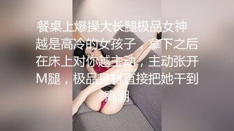 餐桌上爆操大长腿极品女神✿越是高冷的女孩子，拿下之后在床上对你越主动，主动张开M腿，极品身材直接把她干到高潮