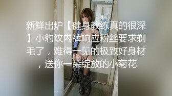 新鲜出炉【健身教练真的很深】小豹纹内裤响应粉丝要求剃毛了，难得一见的极致好身材，送你一朵绽放的小菊花