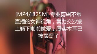 [MP4/ 825M] 专业剪辑不常直播的女神视角，卖力交沙发上躺下啪啪做爱，厚实木耳已被操黑了