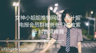 女神小姐姐推特网红✿榨汁姬✿电报会员群被爸爸们调教紫薇 抖音风裸舞